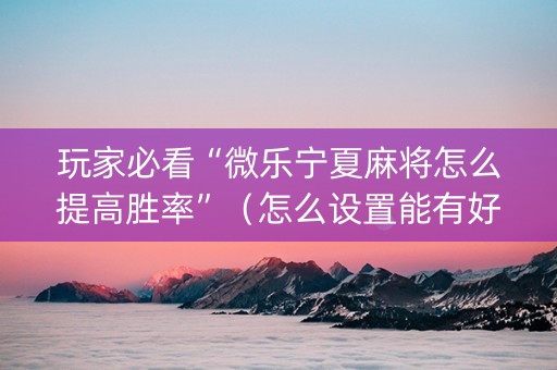 玩家必看“微乐宁夏麻将怎么提高胜率”（怎么设置能有好牌)