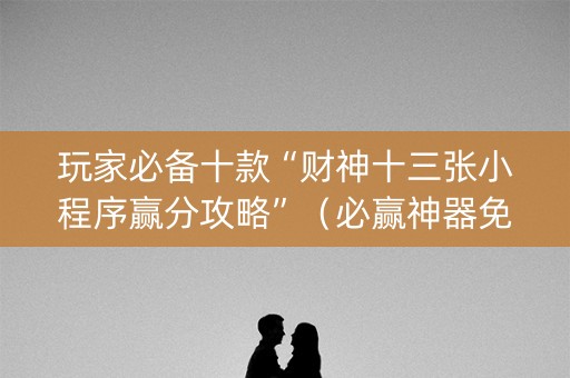 玩家必备十款“财神十三张小程序赢分攻略”（必赢神器免费安装)