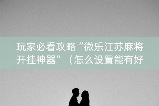 玩家必看攻略“微乐江苏麻将开挂神器”（怎么设置能有好牌)