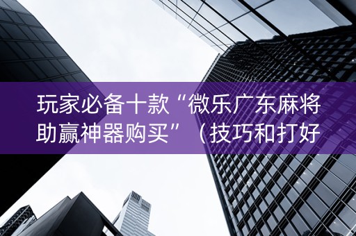 玩家必备十款“微乐广东麻将助赢神器购买”（技巧和打好牌方法)