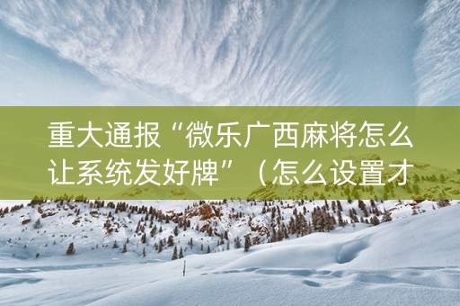 重大通报“微乐广西麻将怎么让系统发好牌”（怎么设置才能赢)