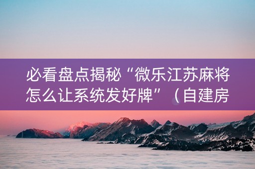 必看盘点揭秘“微乐江苏麻将怎么让系统发好牌”（自建房怎么拿好牌)