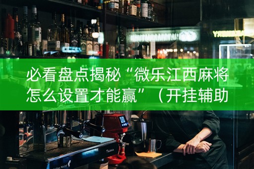 必看盘点揭秘“微乐江西麻将怎么设置才能赢”（开挂辅助器插件)
