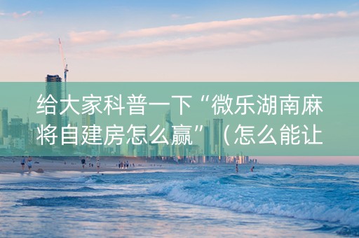 给大家科普一下“微乐湖南麻将自建房怎么赢”（怎么能让牌好一点)
