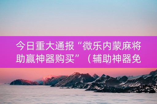 今日重大通报“微乐内蒙麻将助赢神器购买”（辅助神器免费)
