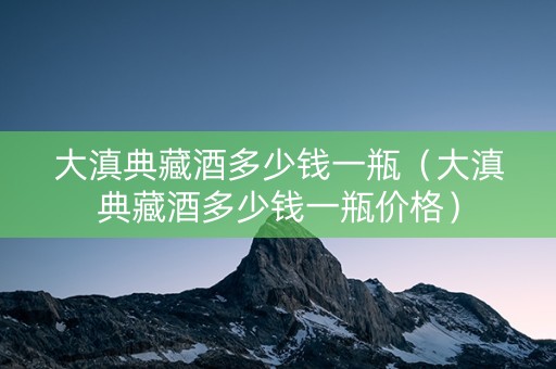 大滇典藏酒多少钱一瓶（大滇典藏酒多少钱一瓶价格）