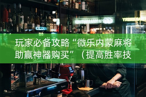 玩家必备攻略“微乐内蒙麻将助赢神器购买”（提高胜率技巧)