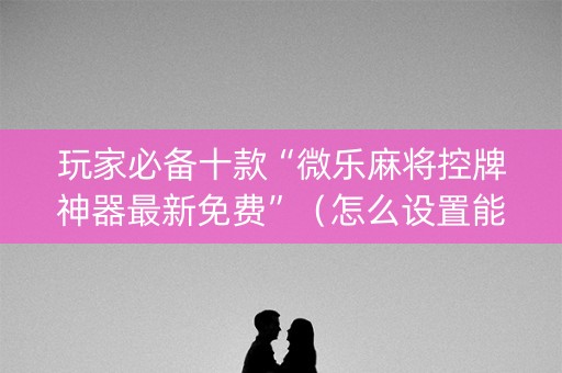 玩家必备十款“微乐麻将控牌神器最新免费”（怎么设置能有好牌)