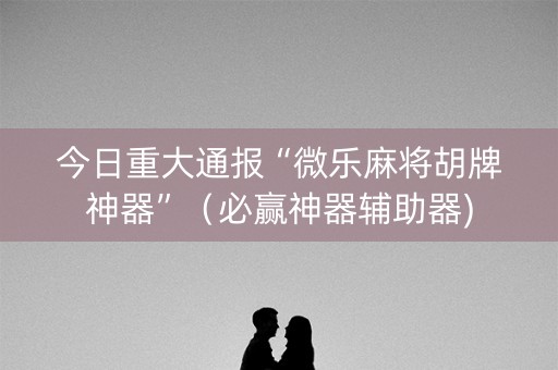 今日重大通报“微乐麻将胡牌神器”（必赢神器辅助器)