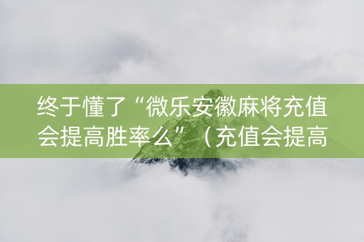 终于懂了“微乐安徽麻将充值会提高胜率么”（充值会提高胜率么)