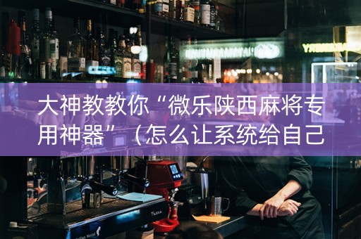 大神教教你“微乐陕西麻将专用神器”（怎么让系统给自己好牌)