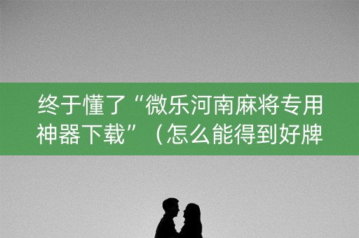终于懂了“微乐河南麻将专用神器下载”（怎么能得到好牌)