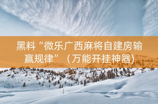黑料“微乐广西麻将自建房输赢规律”（万能开挂神器)