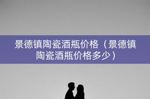 景德镇陶瓷酒瓶价格（景德镇陶瓷酒瓶价格多少）
