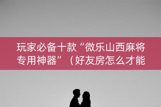 玩家必备十款“微乐山西麻将专用神器”（好友房怎么才能赢)