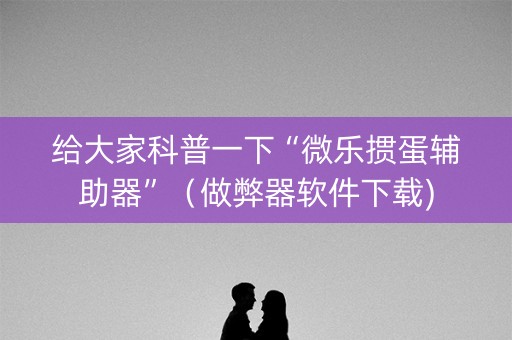 给大家科普一下“微乐掼蛋辅助器”（做弊器软件下载)