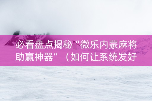 必看盘点揭秘“微乐内蒙麻将助赢神器”（如何让系统发好牌)