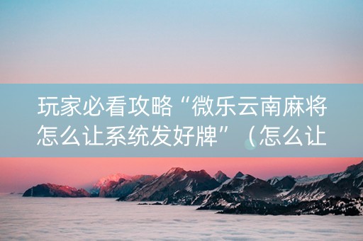 玩家必看攻略“微乐云南麻将怎么让系统发好牌”（怎么让系统给自己好牌)