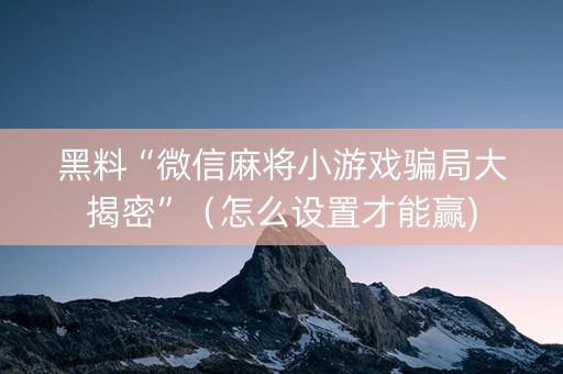 黑料“微信麻将小游戏骗局大揭密”（怎么设置才能赢)
