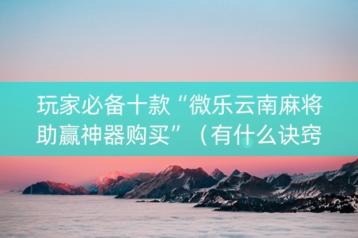 玩家必备十款“微乐云南麻将助赢神器购买”（有什么诀窍)