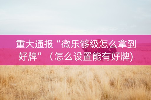 重大通报“微乐够级怎么拿到好牌”（怎么设置能有好牌)