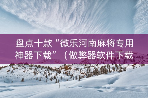 盘点十款“微乐河南麻将专用神器下载”（做弊器软件下载)