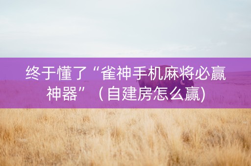终于懂了“雀神手机麻将必赢神器”（自建房怎么赢)