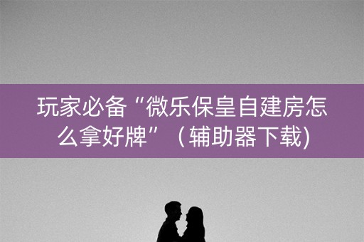 玩家必备“微乐保皇自建房怎么拿好牌”（辅助器下载)