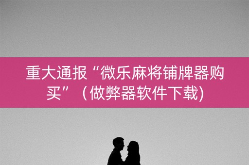 重大通报“微乐麻将铺牌器购买”（做弊器软件下载)