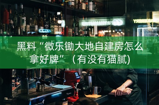 黑料“微乐锄大地自建房怎么拿好牌”（有没有猫腻)
