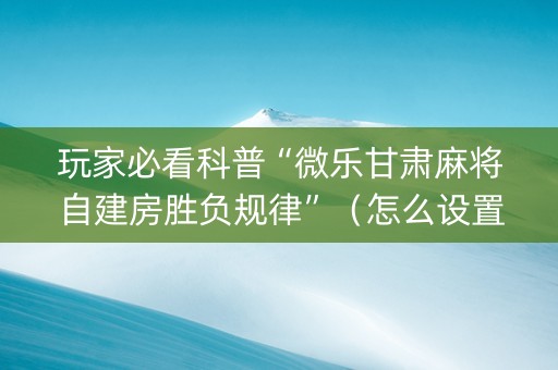 玩家必看科普“微乐甘肃麻将自建房胜负规律”（怎么设置能有好牌)
