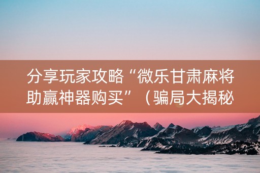 分享玩家攻略“微乐甘肃麻将助赢神器购买”（骗局大揭秘)