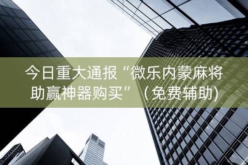 今日重大通报“微乐内蒙麻将助赢神器购买”（免费辅助)