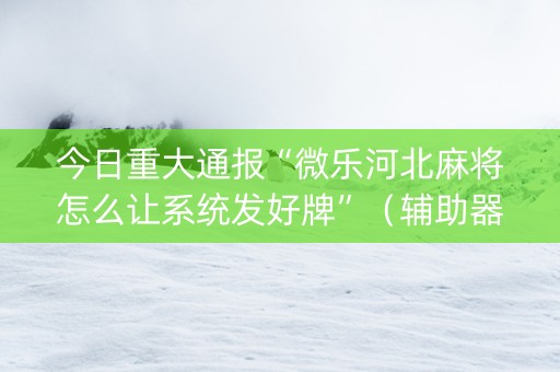 今日重大通报“微乐河北麻将怎么让系统发好牌”（辅助器下载)