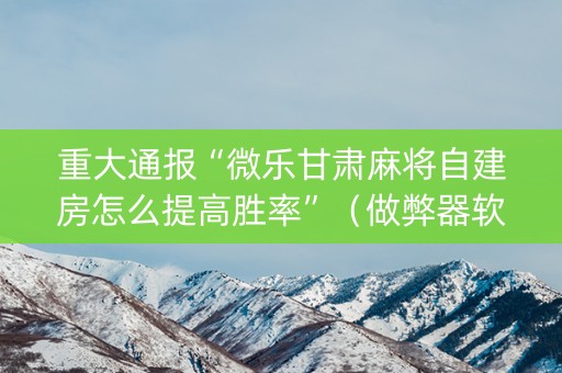 重大通报“微乐甘肃麻将自建房怎么提高胜率”（做弊器软件下载)