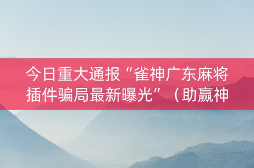 今日重大通报“雀神广东麻将插件骗局最新曝光”（助赢神器)