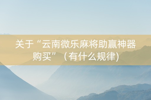 关于“云南微乐麻将助赢神器购买”（有什么规律)