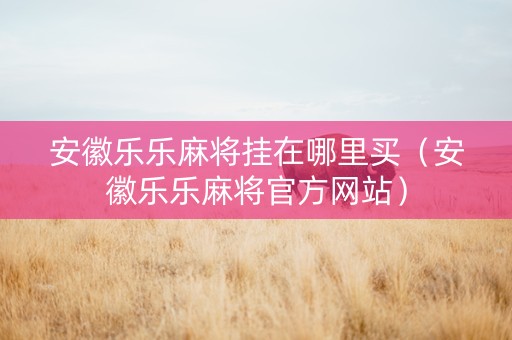安徽乐乐麻将挂在哪里买（安徽乐乐麻将官方网站）