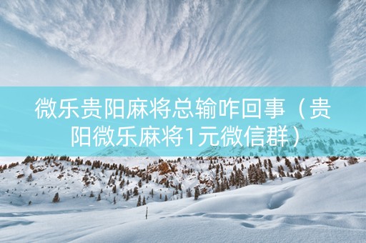 微乐贵阳麻将总输咋回事（贵阳微乐麻将1元微信群）