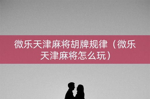 微乐天津麻将胡牌规律（微乐天津麻将怎么玩）