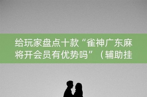 给玩家盘点十款“雀神广东麻将开会员有优势吗”（辅助挂发牌规律)