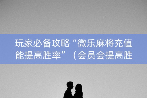 玩家必备攻略“微乐麻将充值能提高胜率”（会员会提高胜率吗)