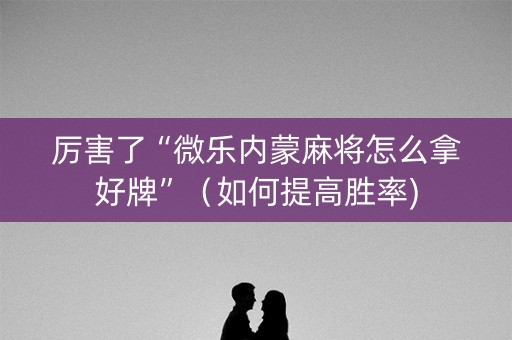 厉害了“微乐内蒙麻将怎么拿好牌”（如何提高胜率)