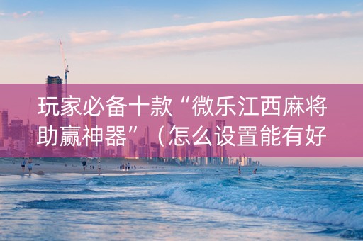 玩家必备十款“微乐江西麻将助赢神器”（怎么设置能有好牌)