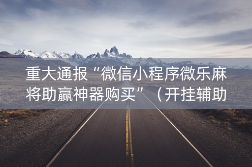 重大通报“微信小程序微乐麻将助赢神器购买”（开挂辅助插件)