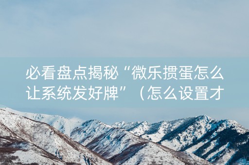 必看盘点揭秘“微乐掼蛋怎么让系统发好牌”（怎么设置才能赢)