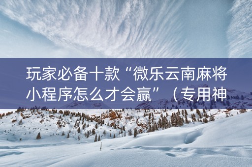 玩家必备十款“微乐云南麻将小程序怎么才会赢”（专用神器)