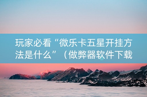 玩家必看“微乐卡五星开挂方法是什么”（做弊器软件下载)
