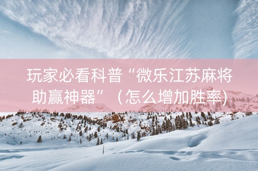 玩家必看科普“微乐江苏麻将助赢神器”（怎么增加胜率)