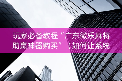 玩家必备教程“广东微乐麻将助赢神器购买”（如何让系统发好牌)